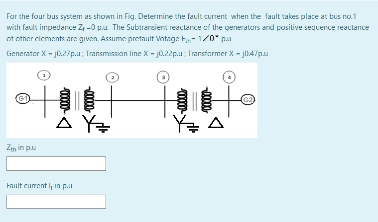 For the four bus system as shown in Fig. Determine the fault current when the fault takes place at bus no.1
with fault impedance Z; =0 p.u. The Subtransient reactance of the generators and positive sequence reactance
of other elements are given. Assume prefault Votage Eth = 120° p.u
Generator X = j0.27p.u; Transmission line X = j0.22p.u ; Transformer X = j0.47p.u
%3D
À Y=
Zth in p.u
Fault current If in p.u
