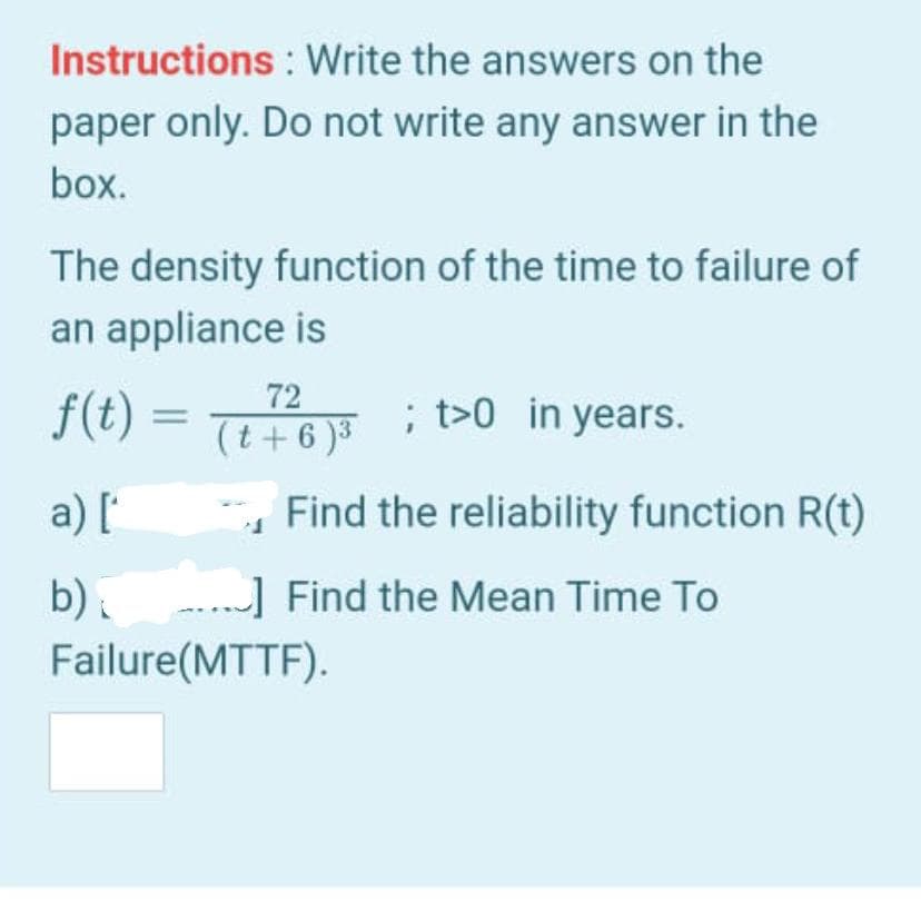 Instructions : Write the answers on the
paper only. Do not write any answer in the
box.
The density function of the time to failure of
an appliance is
72
(t+6 )3
; t>0 in years.
a) [
- Find the reliability function R(t)
b).
...] Find the Mean Time To
Failure(MTTF).
