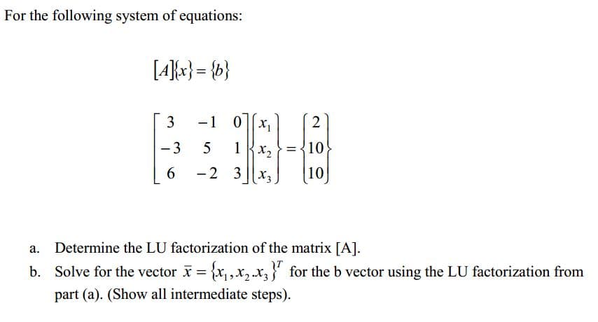 For the following system of equations:
[4{x} = {b}
3
-1 0|[x,
2
-3
={10
6.
-2 3 ||x3
(10]
Determine the LU factorization of the matrix [A].
b. Solve for the vector = {x,x,.x, for the b vector using the LU factorization from
part (a). (Show all intermediate steps).
