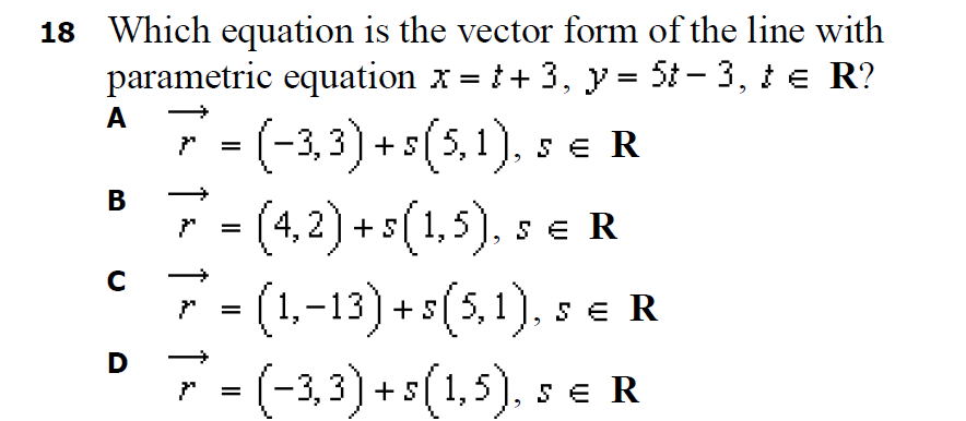 18 Which equation is the vector form of the line with
parametric equation x = t+ 3, y = 5t - 3, te R?
%3D
A
(-3,3) + s(5,1), s e R
В
4,2)+s(1,5), s e R
7
(1-13) +5(5,1), s e R
(-3,3) + s(1,5), s e R
%3D
D
↑
↑
