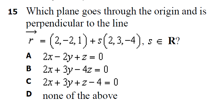 15 Which plane goes through the origin and is
perpendicular to the line
(2,-2, 1)-
A 2x- 2y + z = 0
2x+ 3y- 4z = 0
2x + 3y+z- 4 = 0
- + s (2,3,–4). s e R?
SE
A
%3D
В
%3D
none of the above
