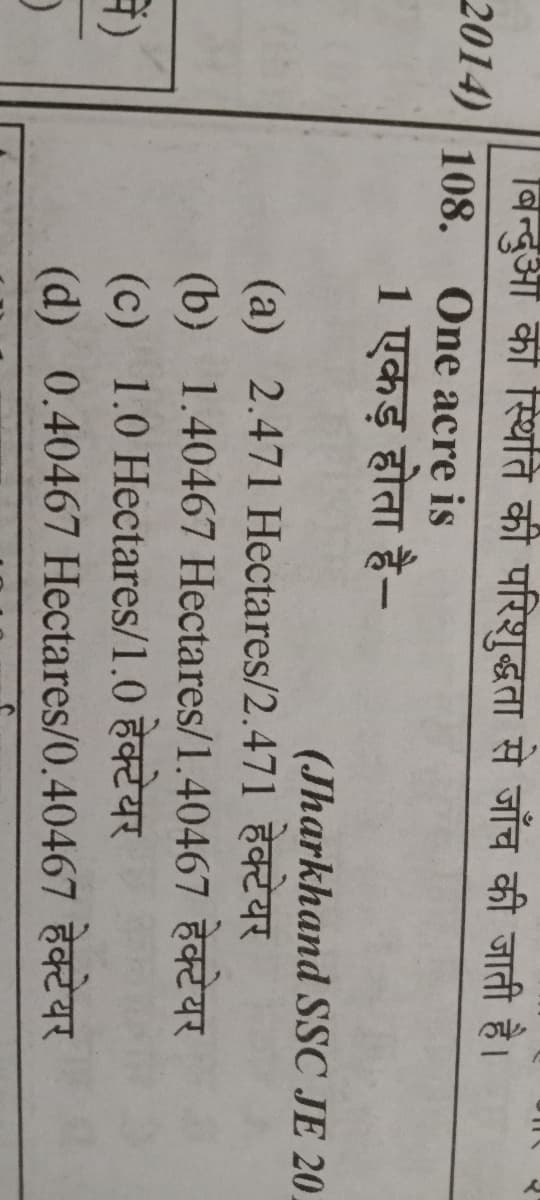 बिन्दुआ की स्थिति की परिशुद्धता से जाँच की जाती है।
2014) 108, One acre is
1 एकड़ होता है-
(Jharkhand SSC JE 20,
(a) 2.471 Hectares/2.471
(b) 1.40467 Hectares/1.40467
(c) 1.0 Hectares/1.0
(d) 0.40467 Hectares/0.40467
