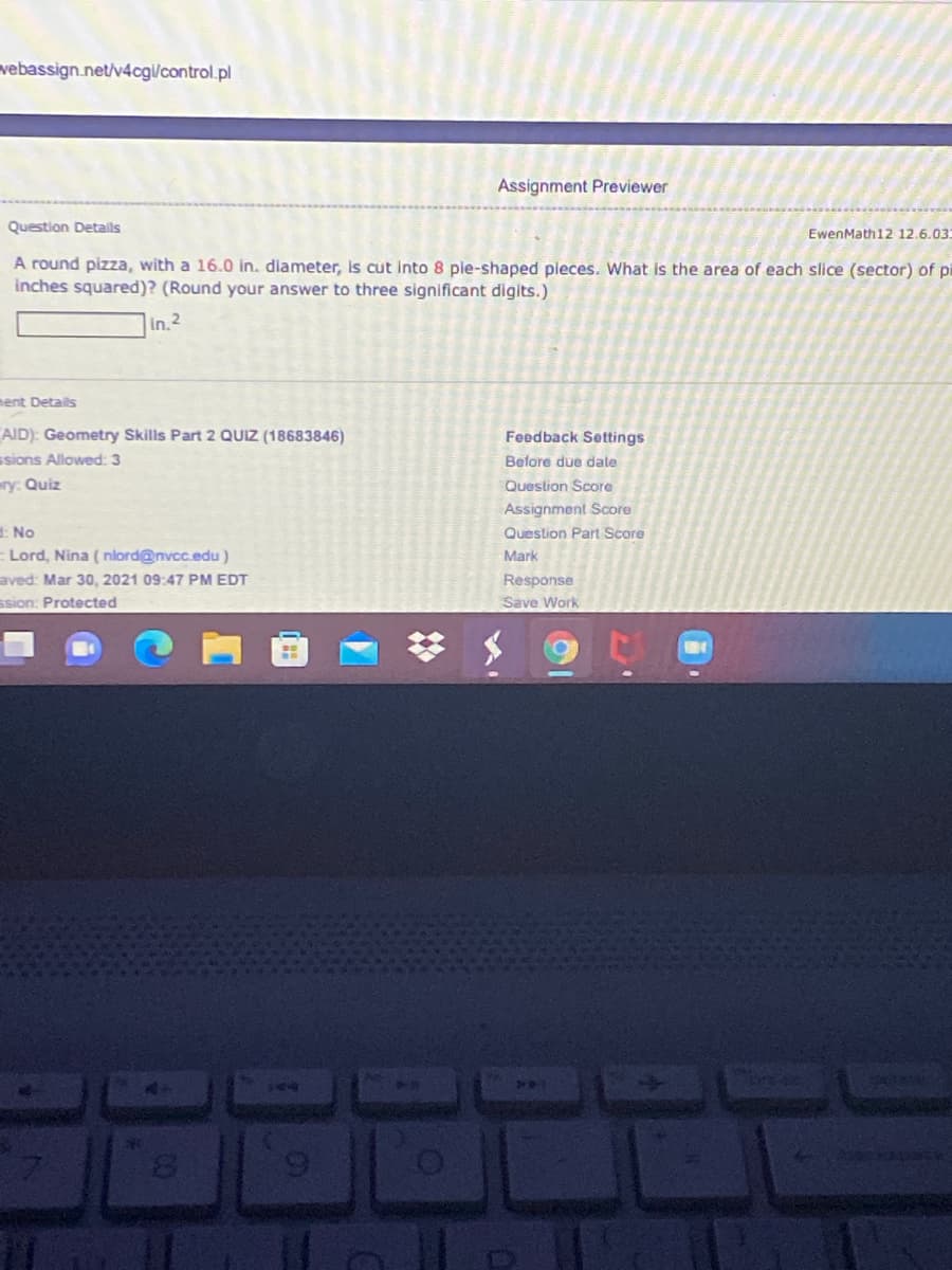 vebassign.net/v4cgl/control.pl
Assignment Previewer
Question Detalls
EwenMath12 12.6.03
A round pizza, with a 16.0 in. diameter, is cut Into 8 ple-shaped pleces. What is the area of each slice (sector) of pi
inches squared)? (Round your answer to three significant digits.)
in. 2
ment Details
AID): Geometry Skills Part 2 QUIZ (18683846)
ssions Allowed: 3
Feedback Settings
Before due dale
ry: Quiz
Queslion Score
Assignment Score
No
Question Part Score
Lord, Nina ( nlord@nvcc.edu)
Mark
aved: Mar 30, 2021 09:47 PM EDT
Response
ssion: Protected
Save Work
