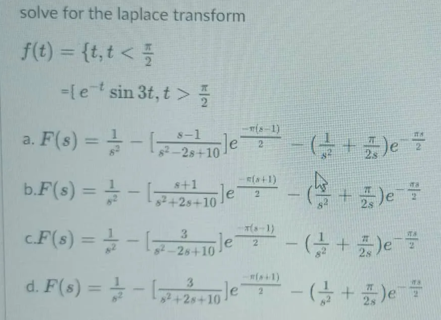 solve for the laplace transform
f(€) =D {t,t < 플
%3D
=[e sin 3t, t > 5
-
T(s-1)
a. F(s) = - le
8-1
Je
台+)。
%3D
s2-2s+10
2s
(+1)
b.F(s) = =
s+1
Je'
+云)e
%3D
-
82+2s+10
2s
.F(s) = -,1le
(-1)
TS
%3D
s2-28+10
2s
d. F(s) = - (,
le
%3D
2+2s+10
2s
