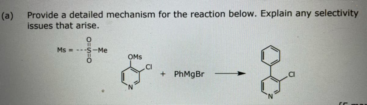 (a)
Provide a detailed mechanism for the reaction below. Explain any selectivity
issues that arise.
Ms = ---S -Me
OMS
CI
+ PhMgBr
.CI
