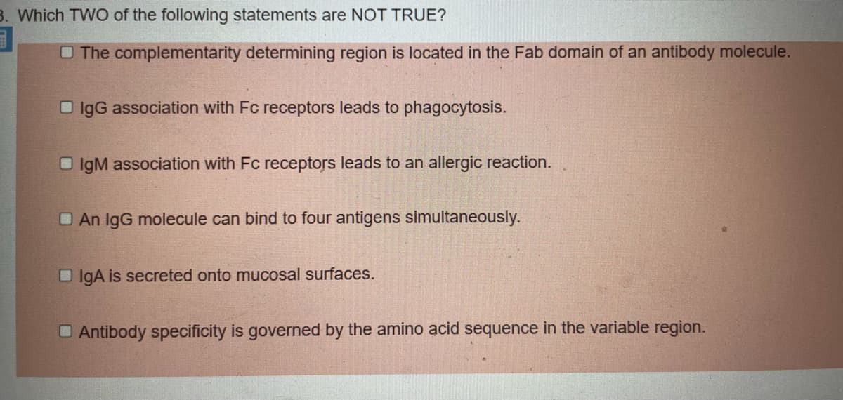 3. Which TWO of the following statements are NOT TRUE?
O The complementarity determining region is located in the Fab domain of an antibody molecule.
O IgG association with Fc receptors leads to phagocytosis.
O IgM association with Fc receptors leads to an allergic reaction.
O An IgG molecule can bind to four antigens simultaneously.
O IgA is secreted onto mucosal surfaces.
O Antibody specificity is governed by the amino acid sequence in the variable region.
