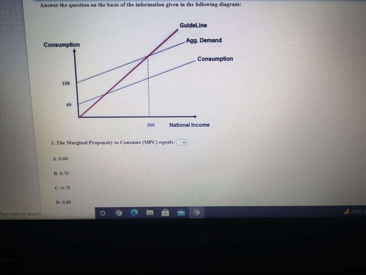 Answer the question on the basis of the information given in the following diagram:
Guideline
Agg. Demand
Consumption
Consumption
150
60
500
National Income
1. The Marginal Propensity to Consume (MPC) equals:
A. 0.60
B. 0.70
C. 0.75
D. 0.80
21°C C
Type here to search
