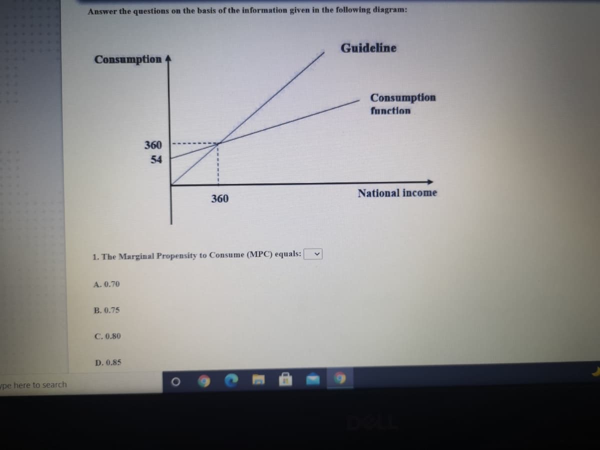 Answer the questions on the basis of the information given in the following diagram:
Guideline
Consumption
Consumption
function
360
54
360
National income
1. The Marginal Propensity to Consume (MPC) equals:
A. 0.70
B. 0.75
C. 0.80
D. 0.85
pe here to search
