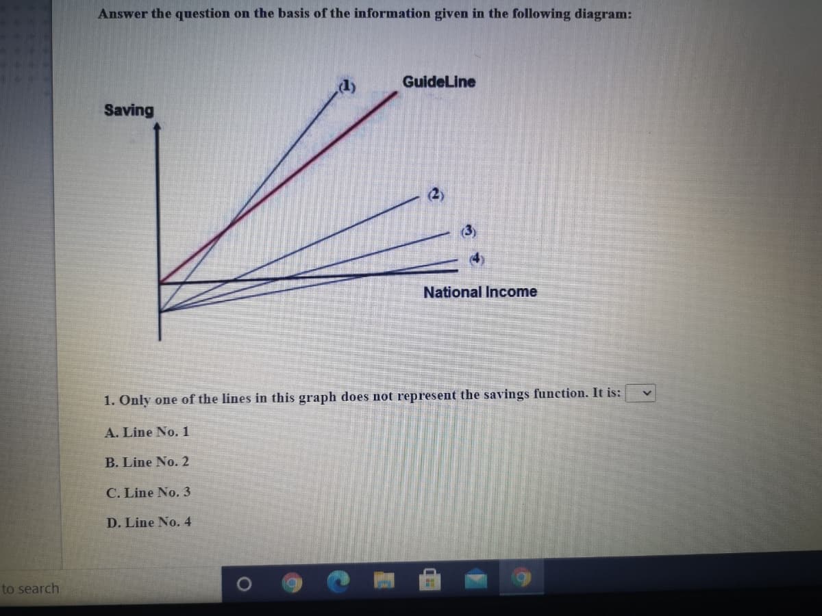 Answer the question on the basis of the information given in the following diagram:
GuideLine
Saving
National Income
1. Only one of the lines in this graph does not represent the savings function. It is:
A. Line No. 1
B. Line No. 2
C. Line No. 3
D. Line No. 4
to search
