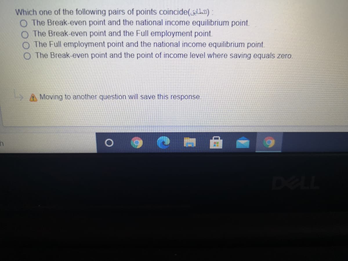 Which one of the following pairs of points coincide(L3) :
The Break-even point and the national income equilibrium point.
The Break-even point and the Full employment point.
The Full employment point and the national income equilibrium point.
The Break-even point and the point of income level where saving equals zero.
A Moving to another question will save this response.
DELL
