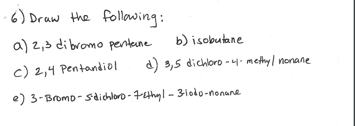 6) Druw the following:
a) 2,3 di bromo penteune
b) isobutane
c) 2,4 Pentandio!
d) 3,5 dichloro - 4- methy/ nonane
e) 3-Bromo- sdichloro-7-Ethyl- 3iodo-nonane
