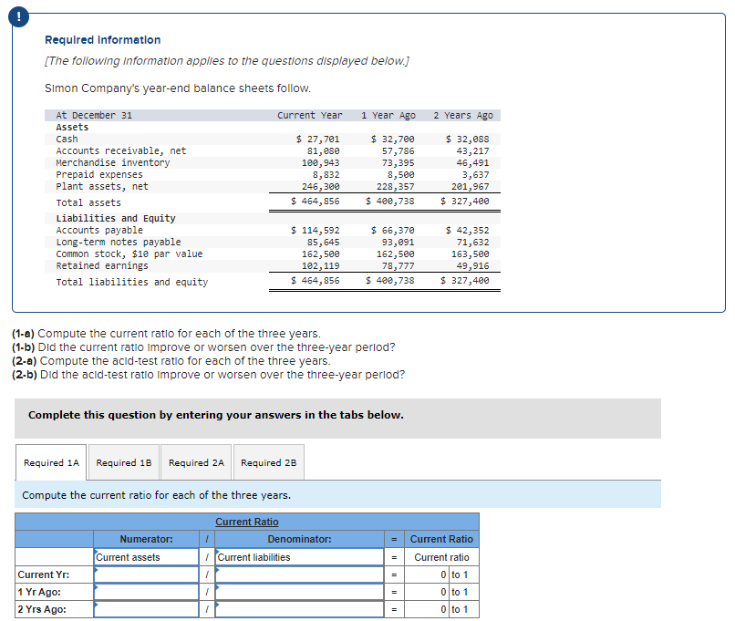 Required Information
[The following information applies to the questions displayed below.]
Simon Company's year-end balance sheets follow.
At December 31
Assets
Cash
Accounts receivable, net
Merchandise inventory
Prepaid expenses
Plant assets, net
Total assets
Liabilities and Equity
Accounts payable
Long-term notes payable
Common stock, $10 par value
Retained earnings
Total liabilities and equity
Current Yr:
1 Yr Ago:
2 Yrs Ago:
Current Year
Numerator:
Required 1A Required 1B Required 2A Required 2B
Compute the current ratio for each of the three years.
Current assets
(1-a) Compute the current ratio for each of the three years.
(1-b) Did the current ratio Improve or worsen over the three-year period?
(2-a) Compute the acid-test ratio for each of the three years.
(2-b) Did the acid-test ratio improve or worsen over the three-year period?
1
Complete this question by entering your answers in the tabs below.
1
1
1
$ 27,701
81, ese
100,943
8,832
246,300
$ 464,856
$ 114,592
85,645
162,500
102, 119
$ 464,856
Current Ratio
Current liabilities
1 Year Ago
Denominator:
$ 32,700
57,786
73,395
8,500
228,357
$ 400,738
$ 66,370
93,091
162,500
78,777
$ 400,738
=
=
=
2 Years Ago
$ 32,088
43,217
46,491
3,637
201,967
$ 327,400
$ 42,352
71,632
163,500
49,916
$ 327,400
Current Ratio
Current ratio
0 to 1
0 to 1
0 to 1