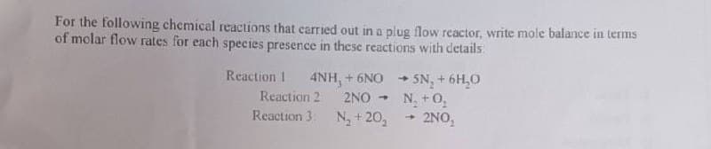 For the following chemical reactions that carried out in a plug flow reactor, write mole balance in terms
of molar flow rates for each species presence in these reactions with details:
Reaction 1
SN +6H,0
N, +0,
2NO,
4NH, + 6NO
Reaction 2
2NO
Reaction 3. N, + 20,
