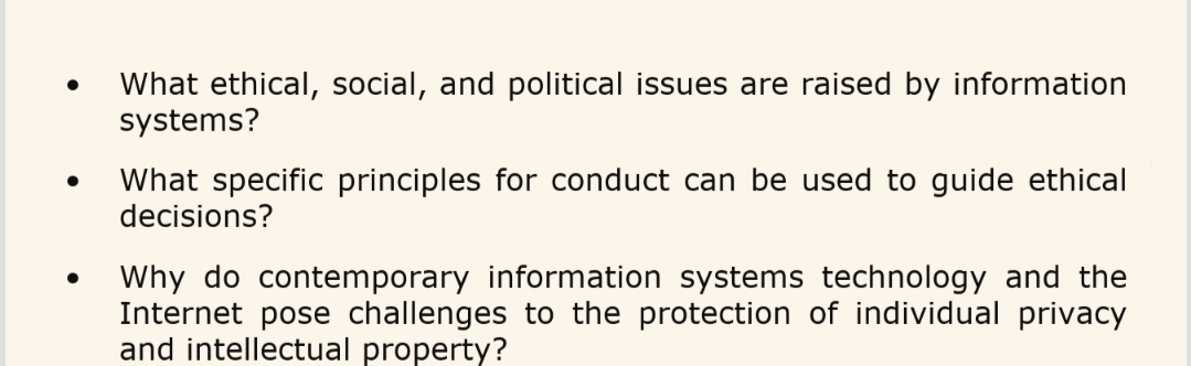 What ethical, social, and political issues are raised by information
systems?
What specific principles for conduct can be used to guide ethical
decisions?
Why do contemporary information systems technology and the
Internet pose challenges to the protection of individual privacy
and intellectual property?
