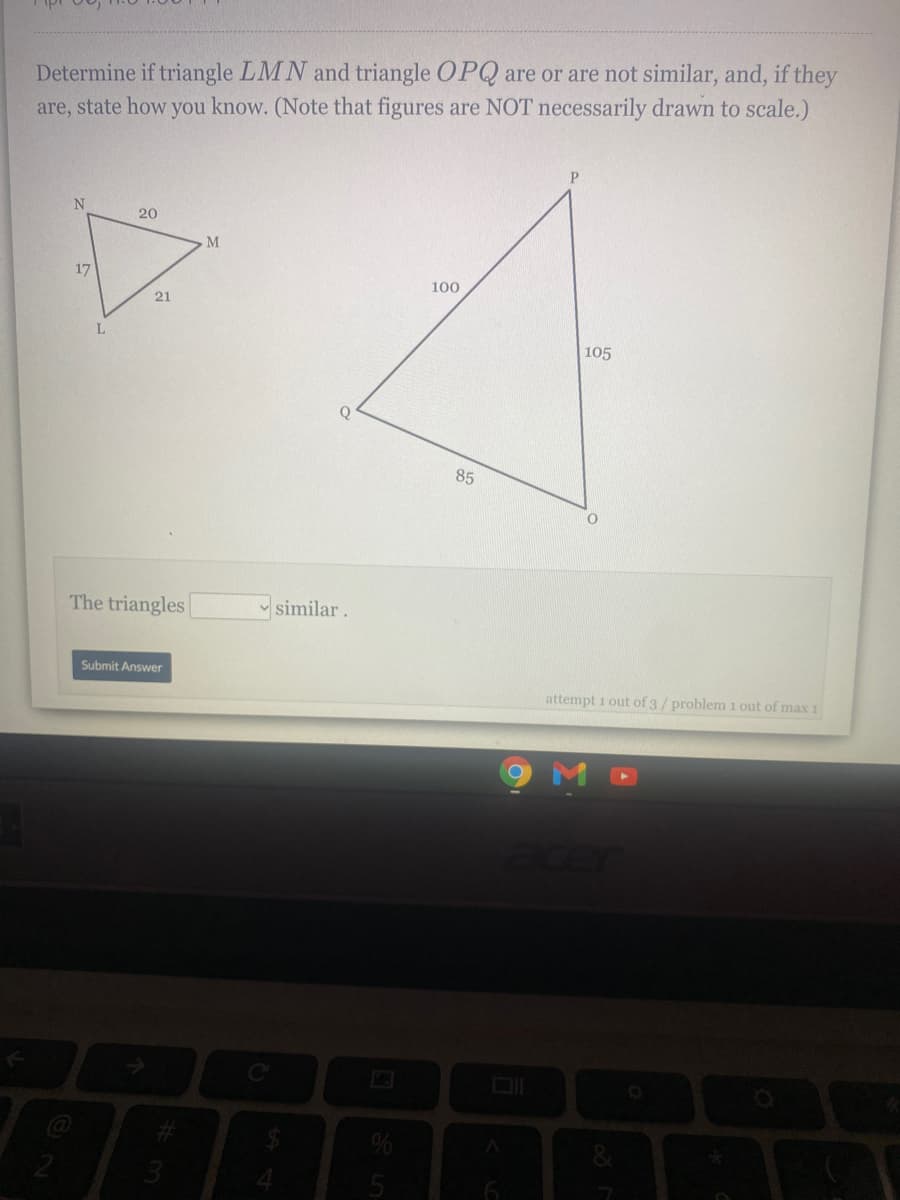 Determine if triangle LMN and triangle OPQ are or are not similar, and, if they
are, state how you know. (Note that figures are NOT necessarily drawn to scale.)
20
M
17
100
21
105
Q
85
The triangles
similar.
Submit Answer
attempt 1 out of 3/ problem 1 out of max 1
&
