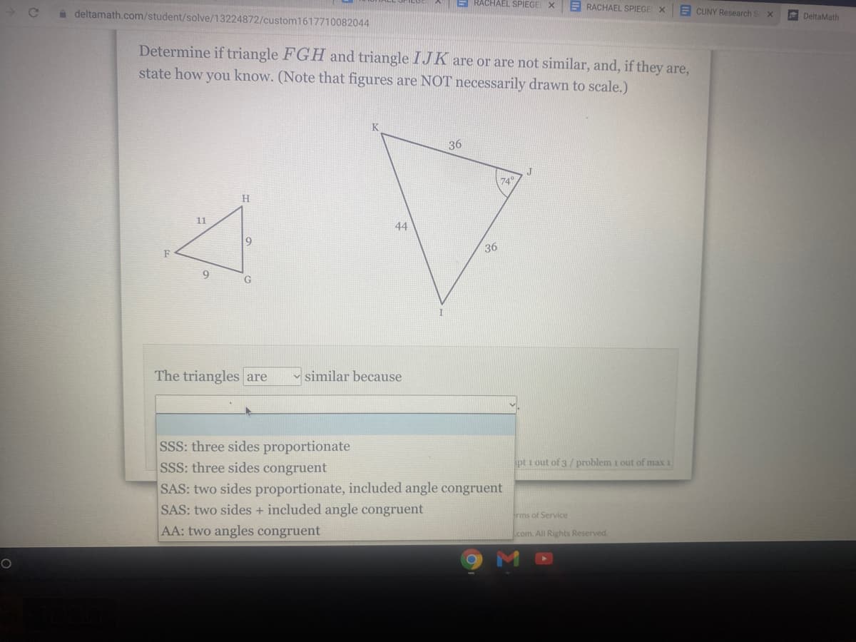 a deltamath.com/student/solve/13224872/custom1617710082044
E RACHAEL SPIEGE X
E RACHAEL SPIEGE X
E CUNY Research S
e DeltaMath
Determine if triangle FGH and triangle IJK are or are not similar, and, if they are,
state how you know. (Note that figures are NOT necessarily drawn to scale.)
36
74
H.
11
44
19
36
F
The triangles are
similar because
SSS: three sides proportionate
SSS: three sides congruent
SAS: two sides proportionate, included angle congruent
SAS: two sides + included angle congruent
pt i out of 3/ problem 1 out of max 1
rms of Service
AA: two angles congruent
com. All Rights Reserved.
