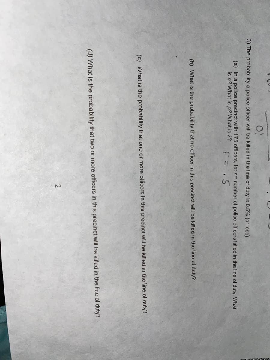 3) The probability a police officer will be killed in the line of duty is 0.5% (or less).
(a) In a police precinct with 175 officers, let r= number of police officers killed in the line of duty. What
is n? What is p? What is ?
(b) What is the probability that no officer in this precinct will be killed in the line of duty?
(c) What is the probability that one or more officers in this precinct will be killed in the line of duty?
(d) What is the probability that two or more officers in this precinct will be killed in the line of duty?
2
