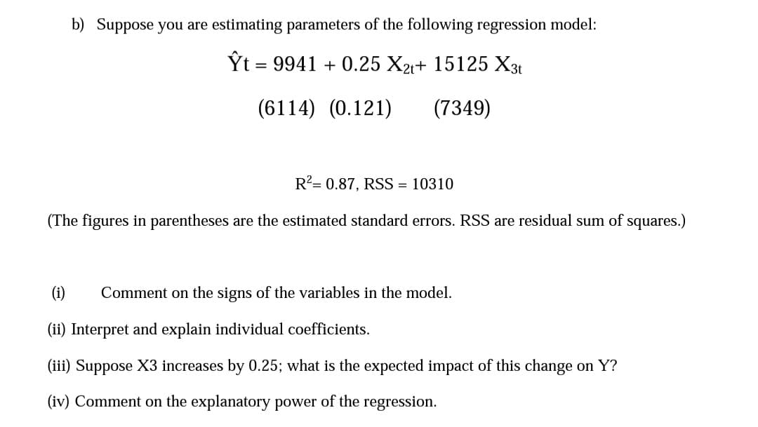 b) Suppose you are estimating parameters of the following regression model:
Ỹt = 9941 + 0.25 X21+ 15125 X3t
(6114) (0.121)
(7349)
R²= 0.87, RSS = 10310
(The figures in parentheses are the estimated standard errors. RSS are residual sum of squares.)
(i)
Comment on the signs of the variables in the model.
(ii) Interpret and explain individual coefficients.
(iii) Suppose X3 increases by 0.25; what is the expected impact of this change on Y?
(iv) Comment on the explanatory power of the regression.
