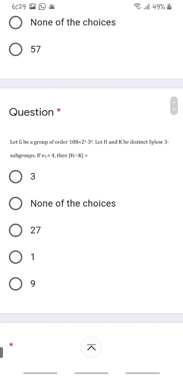 6:29 M
3 all 49% A
None of the choices
O 57
Question *
Let G be a group of order 108=2²-3³. Let H and K be distinct Sylow 3-
subgroups. If n3 = 4, then |HOK| =
O 3
O None of the choices
27
O 1
K
