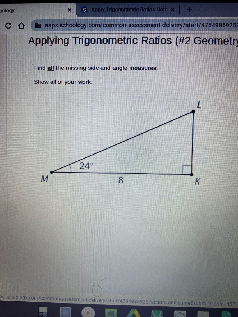 pology
S Apply Trigonometric Ratios Note x +
a aaps.schoology.com/common-assessment-delivery/start/4764986925?
Applying Trigonometric Ratios (#2 Geometry
Find all the missing side and angle measures.
Show all of your work.
7.
24°
8.
K
Ds.schoology.com/common-assessment-delivery/start/4764986925?action3Donresume&submissionld=4574
00
