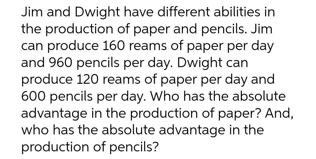 Jim and Dwight have different abilities in
the production of paper and pencils. Jim
can produce 160 reams of paper per day
and 960 pencils per day. Dwight can
produce 120 reams of paper per day and
600 pencils per day. Who has the absolute
advantage in the production of paper? And,
who has the absolute advantage in the
production of pencils?