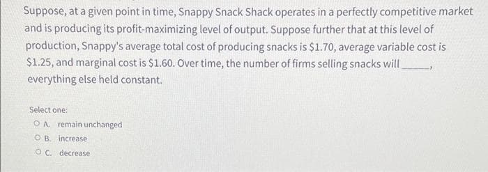 Suppose, at a given point in time, Snappy Snack Shack operates in a perfectly competitive market
and is producing its profit-maximizing level of output. Suppose further that at this level of
production, Snappy's average total cost of producing snacks is $1.70, average variable cost is
$1.25, and marginal cost is $1.60. Over time, the number of firms selling snacks will
everything else held constant.
Select one:
O A remain unchanged
OB. increase
OC. decrease