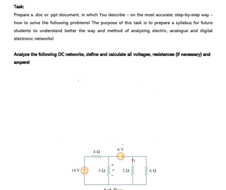 Task:
Prepare a .doc or ppt document, in which You describe - on the most accurate, step-by-step way -
how to solve the following problems! The purpose of this task is to prepare a syllabus for future
students to understand better the way and method of analyzing electric, analogue and digital
electronic networks!
Analyze the following DC networks, define and calculate all voltages, resistances (if necessary) and
ampersl
6 V
ww
14 V
+
ww
