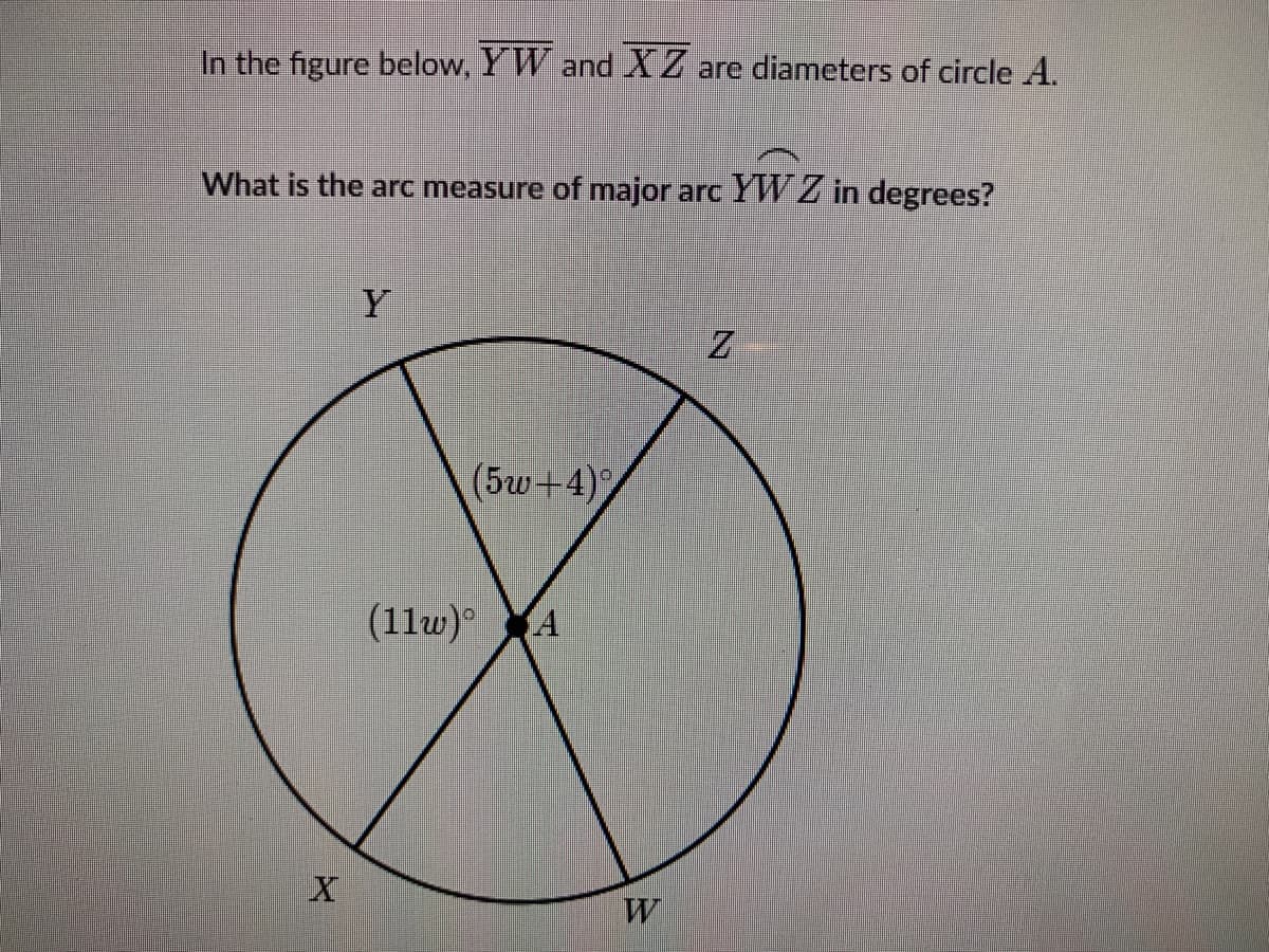 In the figure below, Y W and X Z are diameters of circle A.
What is the arc measure of major arc YW Z in degrees?
Y
Z
(5w+4)
(11w) A
W
