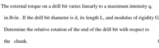 The external torque on a drill bit varies linearly to a maximum intensity q,
in.Ib/in . If the drill bit diameter is d, its length L, and modulus of rigidity G
Determine the relative rotation of the end of the drill bit with respect to
the chunk.
