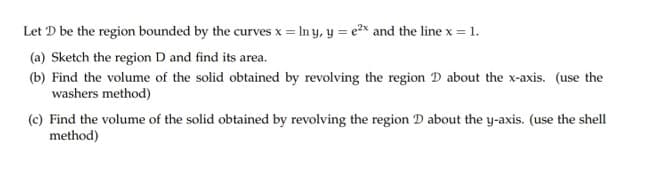 Let D be the region bounded by the curves x = In y, y = e* and the line x = 1.
(a) Sketch the region D and find its area.
(b) Find the volume of the solid obtained by revolving the region D about the x-axis. (use the
washers method)
(c) Find the volume of the solid obtained by revolving the region D about the y-axis. (use the shell
method)
