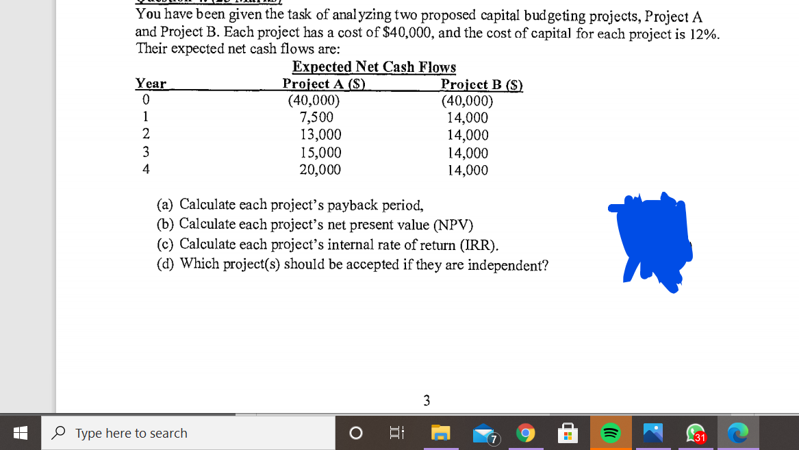 You have been given the task of anal yzing two proposed capital budgeting projects, Project A
and Project B. Each project has a cost of $40,000, and the cost of capital for each project is 12%.
Their expected net cash flows are:
Expected Net Cash Flows
Project A ($).
(40,000)
7,500
13,000
15,000
20,000
Year
Project B (S)
(40,000)
14,000
14,000
14,000
14,000
1
3
4
(a) Calculate each project's payback period,
(b) Calculate each project's net present value (NPV)
(c) Calculate each project's internal rate of return (IRR).
(d) Which project(s) should be accepted if they are independent?
3
O Type here to search
7
