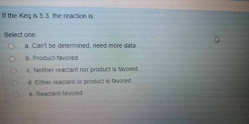 If the Keq is 5..3, the reaction is
Select one
a Can't be determined, need more data.
b. Product-favored
c Neither reactant nor product is favored.
d Either reactant or product is favored
e Reactant-favored
