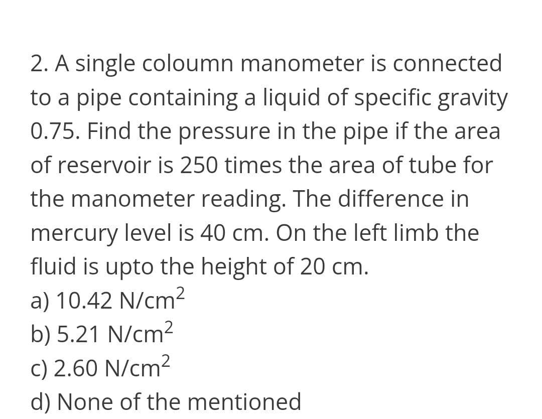 2. A single coloumn manometer is connected
to a pipe containing a liquid of specific gravity
0.75. Find the pressure in the pipe if the area
of reservoir is 250 times the area of tube for
the manometer reading. The difference in
mercury level is 40 cm. On the left limb the
fluid is upto the height of 20 cm.
a) 10.42 N/cm²
b) 5.21 N/cm²
c) 2.60 N/cm?
d) None of the mentioned
