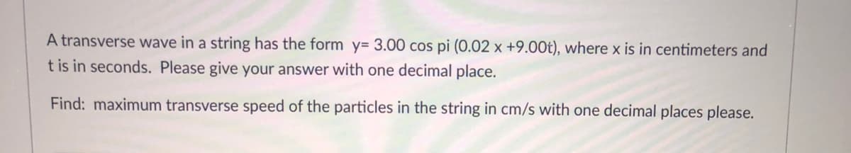 A transverse wave in a string has the form y= 3.00 cos pi (0.02 x +9.00t), where x is in centimeters and
t is in seconds. Please give your answer with one decimal place.
Find: maximum transverse speed of the particles in the string in cm/s with one decimal places please.
