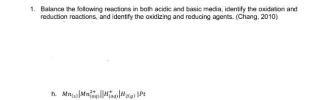 1. Balance the following reactions in both acidic and basic media, identify the oxidation and
reduction reactions, and identify the oxidizing and reducing agents. (Chang, 2010)
h. Mn|Mnag||HaHz@) \Pt
