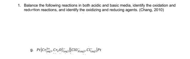 1. Balance the following reactions in both acidic and basic media, identify the oxidation and
reduction reactions, and identify the oxidizing and reducing agents. (Chang, 2010)

