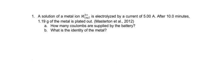 1. A solution of a metal ion Miag) is electrolyzed by a current of 5.00 A. After 10.0 minutes,
1.19 g of the metal is plated out. (Masterton et al., 2012)
a. How many coulombs are supplied by the battery?
b. What is the identity of the metal?
