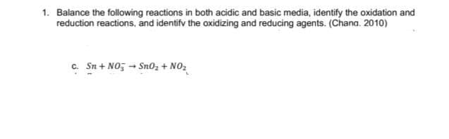 1. Balance the following reactions in both acidic and basic media, identify the oxidation and
reduction reactions, and identifv the oxidizing and reducing agents. (Chana. 2010)
c. Sn + NO; - Sno, + NO2
