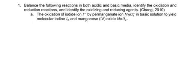 1. Balance the following reactions in both acidic and basic media, identify the oxidation and
reduction reactions, and identify the oxidizing and reducing agents. (Chang, 2010)
a. The oxidation of iodide ion /- by permanganate ion Mn0, in basic solution to yield
molecular iodine I, and manganese (IV) oxide Mn0,.

