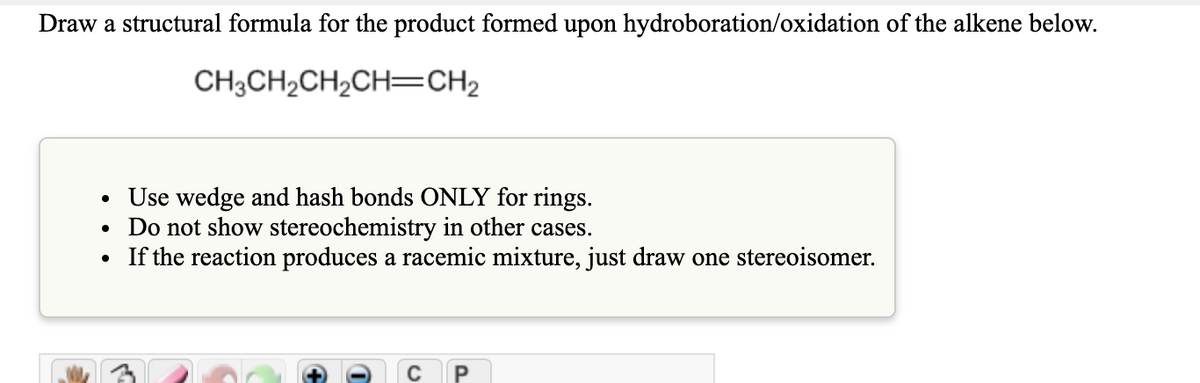 Draw a structural formula for the product formed upon hydroboration/oxidation of the alkene below.
CH3CH2CH2CH=CH2
• Use wedge and hash bonds ONLY for rings.
• Do not show stereochemistry in other cases.
• If the reaction produces a racemic mixture, just draw one stereoisomer.
C P
