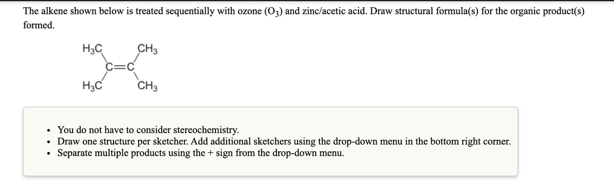 The alkene shown below is treated sequentially with ozone (O3) and zinc/acetic acid. Draw structural formula(s) for the organic product(s)
formed.
H3C
CH3
C=C
H3C
CH3
• You do not have to consider stereochemistry.
• Draw one structure per sketcher. Add additional sketchers using the drop-down menu in the bottom right corner.
Separate multiple products using the + sign from the drop-down menu.
