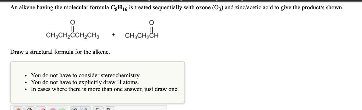 An alkene having the molecular formula C3H16 is treated sequentially with ozone (O3) and zinc/acetic acid to give the product/s shown.
||
CH;CH2ČCH,CH3
CH3CH2CH
+
Draw a structural formula for the alkene.
You do not have to consider stereochemistry.
You do not have to explicitly draw H atoms.
In cases where there is more than one answer, just draw one.
