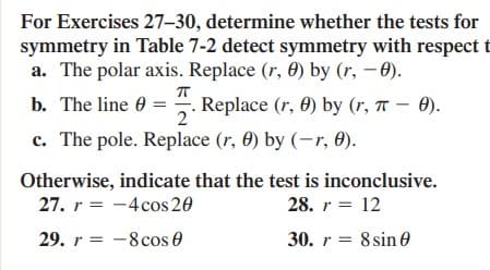 For Exercises 27–30, determine whether the tests for
symmetry in Table 7-2 detect symmetry with respect t
a. The polar axis. Replace (r, 0) by (r, - 0).
b. The line 0 = . Replace (r, 0) by (r, T – 0).
2°
c. The pole. Replace (r, 0) by (-r, 0).
Otherwise, indicate that the test is inconclusive.
27. r = -4cos20
28. r = 12
29. r = -8cos 0
30. r = 8 sin 0
