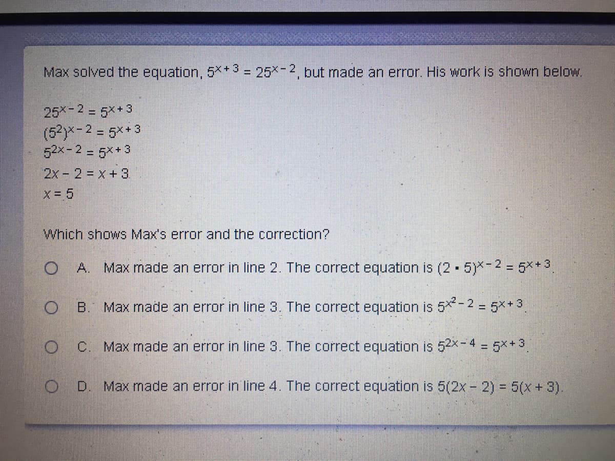 Max solved the equation, 5** 3 = 25x- 2 but made an error. His work is shown below.
%3D
25 -2 = 5*+ 3
(52)x-2 = 5x+3
52x-2 = 5x+ 3
2x- 2 x+3
x = 5
Which shows Max's error and the correction?
A.
Max made an error in line 2. The correct equation is (2 - 5)-2 = 5**3
B.
Max made an error in line 3, The correct equation is 5*- 2 = 5x+ 3.
C. Max made an error in line 3. The correct equation is 52X4 = 5x* 3
D.
Max made an error in line 4. The correct equation is 5(2x - 2) = 5(x+ 3).
