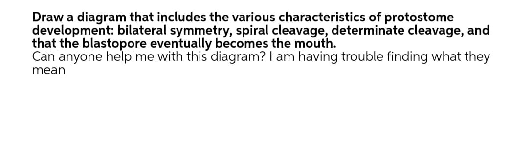 Draw a diagram that includes the various characteristics of protostome
development: bilateral symmetry, spiral cleavage, determinate cleavage, and
that the blastopore eventually becomes the mouth.
Can anyone help me with this diagram? I am having trouble finding what they
mean
