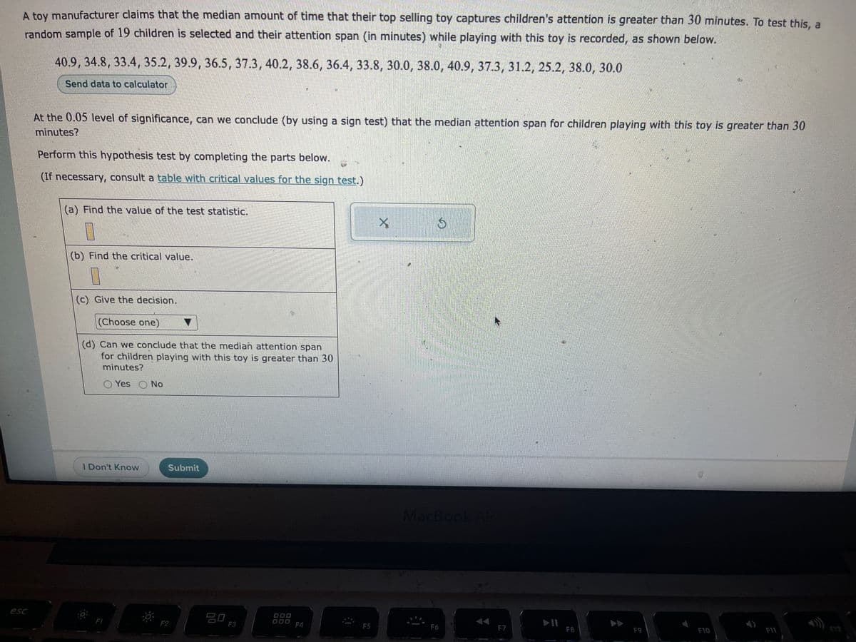 A toy manufacturer claims that the median amount of time that their top selling toy captures children's attention is greater than 30 minutes. To test this, a
random sample of 19 children is selected and their attention span (in minutes) while playing with this toy is recorded, as shown below.
esc
40.9, 34.8, 33.4, 35.2, 39.9, 36.5, 37.3, 40.2, 38.6, 36.4, 33.8, 30.0, 38.0, 40.9, 37.3, 31.2, 25.2, 38.0, 30.0
Send data to calculator
At the 0.05 level of significance, can we conclude (by using a sign test) that the median attention span for children playing with this toy is greater than 30
minutes?
Perform this hypothesis test by completing the parts below.
(If necessary, consult a table with critical values for the sign test.)
(a) Find the value of the test statistic.
V
(b) Find the critical value.
(c) Give the decision.
(Choose one)
(d) Can we conclude that the median attention span
for children playing with this toy is greater than 30
minutes?
Yes No
I Don't Know
F1
Submit
F2
80
F3
F4
F5
X.
Ś
MacBook Air
F6
F7
F8
F9
F10