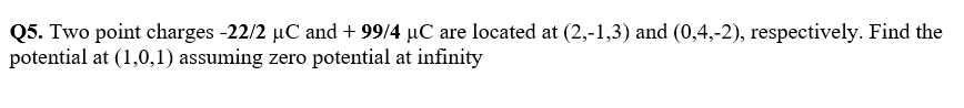 Q5. Two point charges -22/2 µC and + 99/4 µC are located at (2,-1,3) and (0,4,-2), respectively. Find the
potential at (1,0,1) assuming zero potential at infinity
