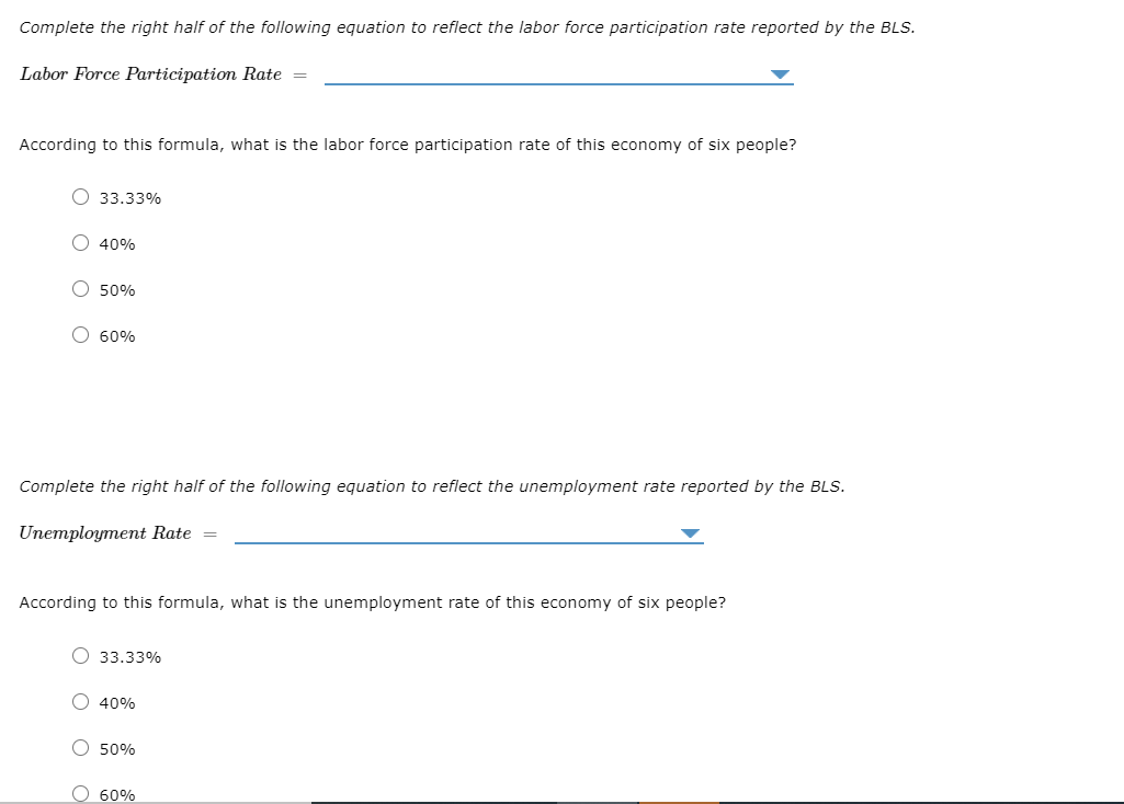 Complete the right half of the following equation to reflect the labor force participation rate reported by the BLS.
Labor Force Participation Rate =
According to this formula, what is the labor force participation rate of this economy of six people?
O 33.33%
O 40%
O 50%
O 60%
Complete the right half of the following equation to reflect the unemployment rate reported by the BLS.
Unemployment Rate =
According to this formula, what is the unemployment rate of this economy of six people?
О 33.33%
O 40%
O 50%
О 60%
