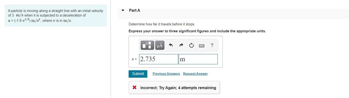 A particle is moving along a straight line with an initial velocity
of 3 m/s when it is subjected to a deceleration of
a = (-1.9 v/2) m/s², where v is in m/s.
Part A
Determine how far it travels before it stops.
Express your answer to three significant figures and include the appropriate units.
HA
?
s = 2.735
m
Submit
Previous Answers Request Answer
X Incorrect; Try Again; 4 attempts remaining
