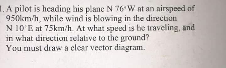 1. A pilot is heading his plane N 76 W at an airspeed of
950km/h, while wind is blowing in the direction
N 10°E at 75km/h. At what speed is he traveling, änd
in what direction relative to the ground?
You must draw a clear vector diagram.
